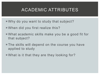  Why do you want to study that subject?
 When did you first realize this?
 What academic skills make you be a good fit for
that subject?
 The skills will depend on the course you have
applied to study
 What is it that they are they looking for?
ACADEMIC ATTRIBUTES
 