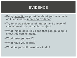  Being specific as possible about your academic
abilities means supplying evidence
 Try to show evidence of interest and a level of
commitment to a particular subject
 What things have you done that can be used to
show this commitment?
 What have you read?
 What have you learnt?
 What do you still have time to do?
EVIDENCE
 