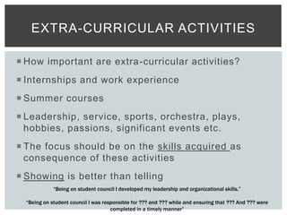  How important are extra-curricular activities?
 Internships and work experience
 Summer courses
 Leadership, service, sports, orchestra, plays,
hobbies, passions, significant events etc.
 The focus should be on the skills acquired as
consequence of these activities
 Showing is better than telling
EXTRA-CURRICULAR ACTIVITIES
“Being on student council I developed my leadership and organizational skills.”
“Being on student council I was responsible for ??? and ??? while and ensuring that ??? And ??? were
completed in a timely manner”
 