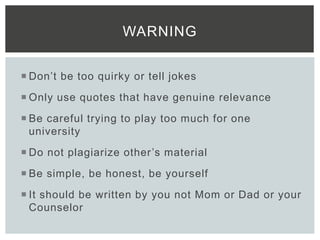  Don’t be too quirky or tell jokes
 Only use quotes that have genuine relevance
 Be careful trying to play too much for one
university
 Do not plagiarize other’s material
 Be simple, be honest, be yourself
 It should be written by you not Mom or Dad or your
Counselor
WARNING
 