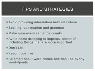  Avoid providing information held elsewhere
 Spelling, punctuation and grammar
 Make sure every sentence counts
 Avoid name dropping to impress, ahead of
including things that are more important
 Don’t Lie
 Keep it positive
 Be smart about word choice and don’t be overly
wordy/poetic
TIPS AND STRATEGIES
 
