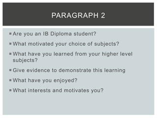  Are you an IB Diploma student?
 What motivated your choice of subjects?
 What have you learned from your higher level
subjects?
 Give evidence to demonstrate this learning
 What have you enjoyed?
 What interests and motivates you?
PARAGRAPH 2
 