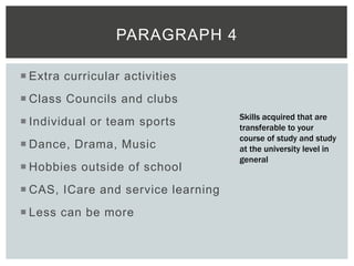  Extra curricular activities
 Class Councils and clubs
 Individual or team sports
 Dance, Drama, Music
 Hobbies outside of school
 CAS, ICare and service learning
 Less can be more
PARAGRAPH 4
Skills acquired that are
transferable to your
course of study and study
at the university level in
general
 