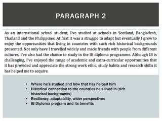 PARAGRAPH 2
• Where he’s studied and how that has helped him
• Historical connection to the countries he’s lived in (rich
historical backgrounds)
• Resiliency, adaptability, wider perspectives
• IB Diploma program and its benefits
 