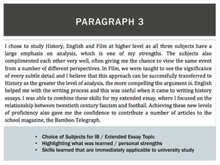PARAGRAPH 3
• Choice of Subjects for IB / Extended Essay Topic
• Highlighting what was learned / personal strengths
• Skills learned that are immediately applicable to university study
 