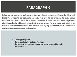 PARAGRAPH 6
• Closing paragraph
• Summarizing why suitable for study
• Someone who has been improving every year and is ready
for university
 