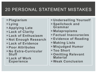  Plagiarism
 Lying
 Applying Late
 Lack of Clarity
 Lack of Enthusiasm
 Not Enough Research
 Lack of Evidence
 Poor Attributes
 No Extra-Curricular
Stuff
 Lack of Work
Experience
 Underselling Yourself
 Spellcheck and
Grammar
 Malapropisms
 Factual Inaccuracies
 Evidence of Reading
 Making Lists
 Misjudged Humor
 Too Short
 Omitting Relevant
Material
 Weak Conclusion
20 PERSONAL STATEMENT MISTAKES
 