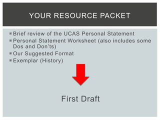  Brief review of the UCAS Personal Statement
 Personal Statement Worksheet (also includes some
Dos and Don’ts)
 Our Suggested Format
 Exemplar (History)
First Draft
YOUR RESOURCE PACKET
 