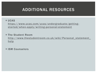  UCAS
https://www.ucas.com/ucas/undergraduate/getting-
started/when-apply/writing-personal-statement
 The Student Room
http://www.thestudentroom.co.uk/wiki/Personal_statement_
help
 ISM Counselors
ADDITIONAL RESOURCES
 