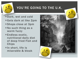 Dark, wet and cold
Gets dark at like 2pm
Shops close at 3pm
No such thing as a
warm fuzzy
Endless exotic,
nutritional daily diet
of deep fried Fish and
Chips
In short, life is
miserable & bleak
YOU’RE GOING TO THE U.K.
 