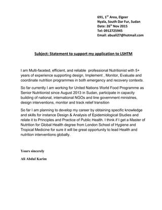 Subject: Statement to support my application to LSHTM
I am Multi-faceted, efficient, and reliable professional Nutritionist with 5+
years of experience supporting design, Implement , Monitor, Evaluate and
coordinate nutrition programmes in both emergency and recovery contexts.
So far currently I am working for United Nations World Food Programme as
Senior Nutritionist since August 2013 in Sudan, participate in capacity
building of national, international NGOs and line government ministries,
design interventions, monitor and track relief transition
So far I am planning to develop my career by obtaining specific knowledge
and skills for instance Design & Analysis of Epidemiological Studies and
relate it to Principles and Practice of Public Health. I think if I get a Master of
Nutrition for Global Health degree from London School of Hygiene and
Tropical Medicine for sure it will be great opportunity to lead Health and
nutrition interventions globally.
Yours sincerely
Ali Abdul Karim
691, 1ST
Area, Elgeer
Nyala, South Dar Fur, Sudan
Date: 26th
Nov 2015
Tel: 0912725945
Email: abuali27@hotmail.com
 