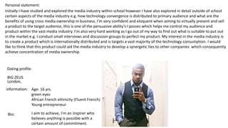 Personal statement:
Initially I have studied and explored the media industry within school however I have also explored in detail outside of school
certain aspects of the media industry e.g. how technology convergence is distributed to primary audience and what are the
benefits of using cross media ownership in business. I'm very confident and eloquent when aiming to virtually present and sell
a product to the target audience, this is one of the persuasive ability’s I posses which helps me control my audience and
product within the vast media industry. I'm also very hard working as I go out of my way to find out what is suitable to put out
in the market e.g. I conduct small interviews and discussion groups to perfect my product. My interest in the media industry is
to create a product which is internationally distributed and is targets a vast majority of the technology consumption. I would
like to think that this product could aid the media industry to develop a synergetic ties to other companies which consequently
achieve concentration of media ownership.
Dating profile:
BIG ZEUS
information: Age: 16 yrs.
green eyes
African French ethnicity (Fluent French)
Young entrepreneur
Bio: I aim to achieve, I'm an inspirer who
believes anything is possible with a
certain amount of commitment.
London,
 