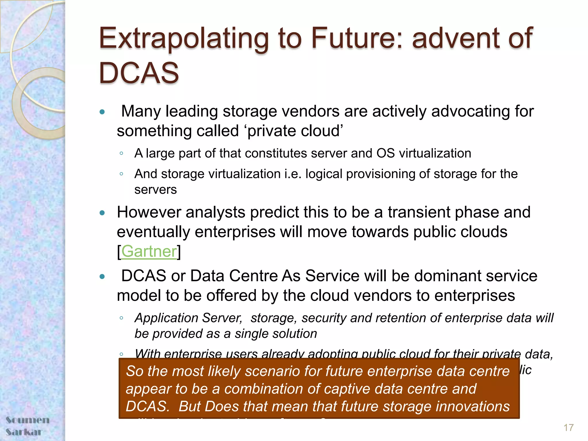 Extrapolating to Future: advent of
DCAS
    Many leading storage vendors are actively advocating for
    something called ‘private cloud’
    ◦ A large part of that constitutes server and OS virtualization
    ◦ And storage virtualization i.e. logical provisioning of storage for the
      servers
   However analysts predict this to be a transient phase and
    eventually enterprises will move towards public clouds
    [Gartner]
    DCAS or Data Centre As Service will be dominant service
    model to be offered by the cloud vendors to enterprises
    ◦ Application Server, storage, security and retention of enterprise data will
      be provided as a single solution
    ◦ With enterprise users already adopting public cloud for their private data,
     So will only belikely scenariotheirfuture enterprise data centre
      it the most consistent that for enterprise data also move to public
      cloud
     appear to be a combination of captive data centre and
     DCAS. But Does that mean that future storage innovations
     will be dominated by software?                                                 17
 
