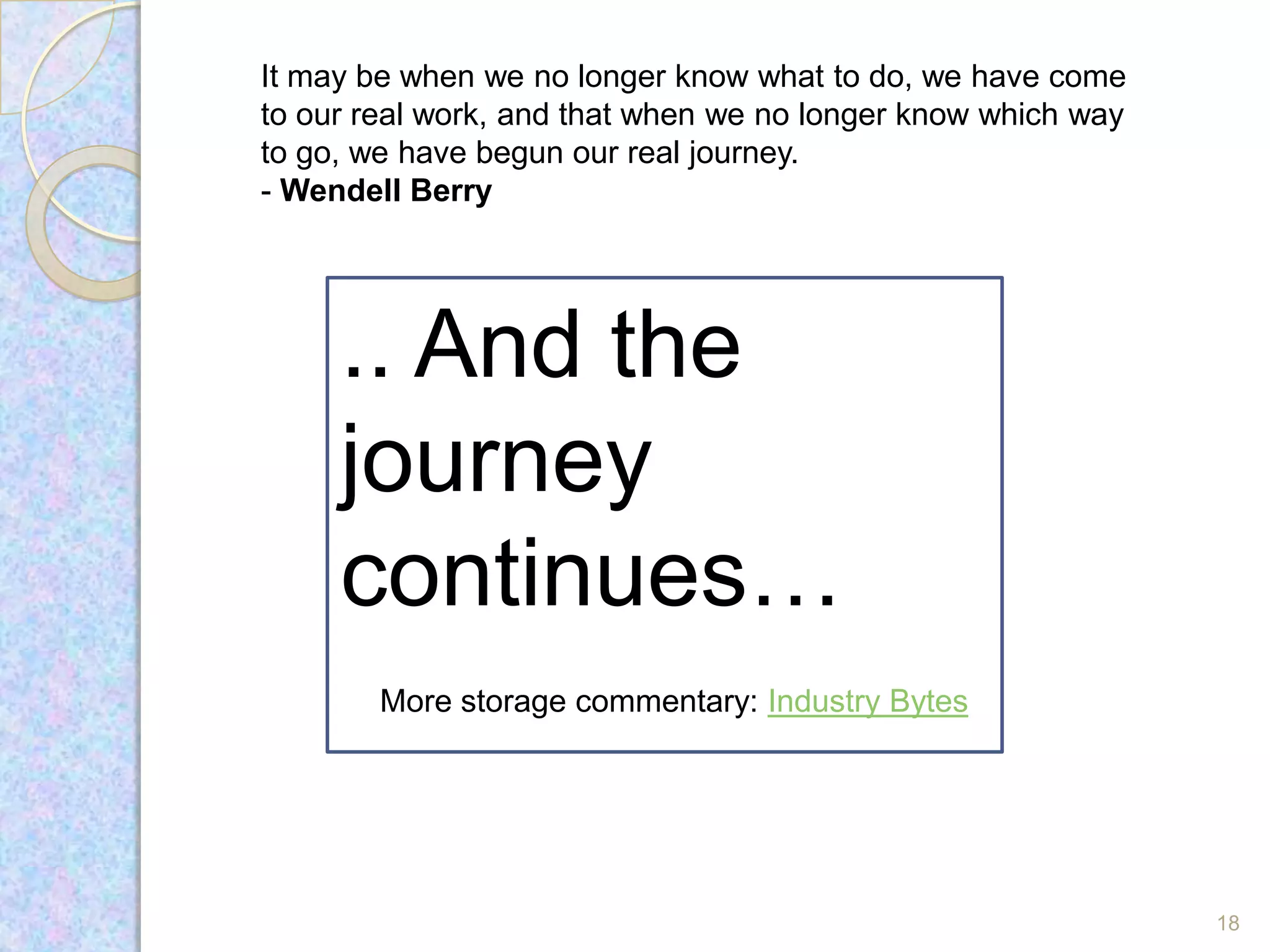 It may be when we no longer know what to do, we have come
to our real work, and that when we no longer know which way
to go, we have begun our real journey.
- Wendell Berry




     .. And the
     journey
     continues…
        More storage commentary: Industry Bytes




                                                              18
 