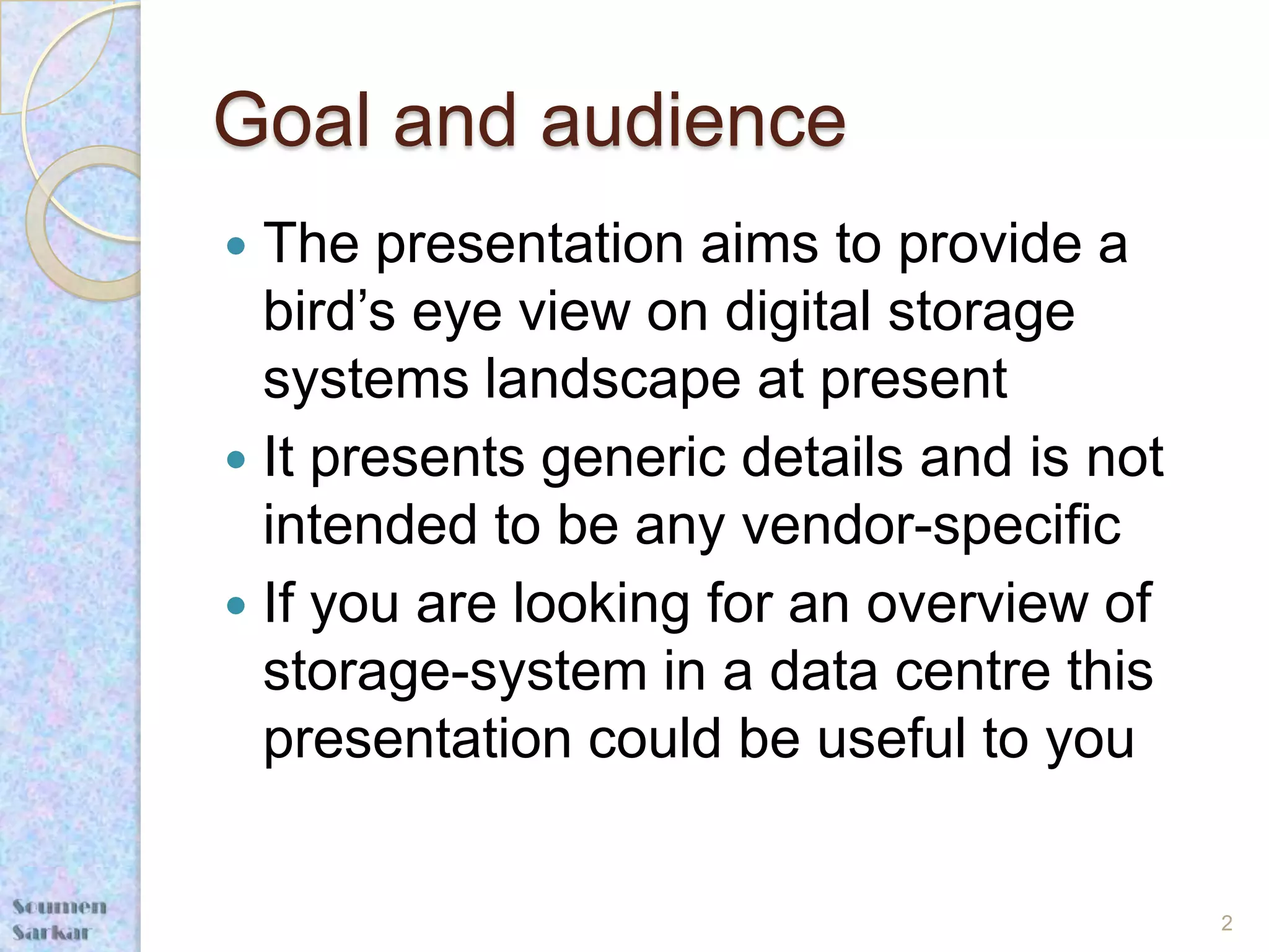 Goal and audience
 The presentation aims to provide a
  bird’s eye view on digital storage
  systems landscape at present
 It presents generic details and is not
  intended to be any vendor-specific
 If you are looking for an overview of
  storage-system in a data centre this
  presentation could be useful to you


                                           2
 