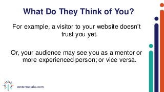 contentsparks.com
What Do They Think of You?
For example, a visitor to your website doesn't
trust you yet.
Or, your audience may see you as a mentor or
more experienced person; or vice versa.
 