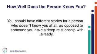 contentsparks.com
How Well Does the Person Know You?
You should have different stories for a person
who doesn't know you at all, as opposed to
someone you have a deep relationship with
already.
 