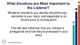 contentsparks.com
What Emotions are Most Important to
the Listener?
Whatever emotions you identify should be key
elements to your story, and especially to its
choice point or turning point.
This will also influence how you choose a
protagonist and how they're portrayed in your
story.
 