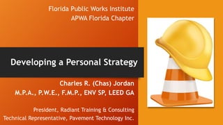 Florida Public Works Institute
APWA Florida Chapter
Charles R. (Chas) Jordan
M.P.A., P.W.E., F.M.P., ENV SP, LEED GA
President, Radiant Training & Consulting
Technical Representative, Pavement Technology Inc.
Developing a Personal Strategy
 
