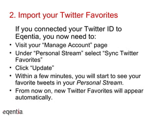 2. Import your Twitter Favorites If you connected your Twitter ID to Eqentia, you now need to: Visit your “Manage Account” page Under “Personal Stream” select “Sync Twitter Favorites”  Click “Update” Within a few minutes, you will start to see your favorite tweets in your  Personal Stream . From now on, new Twitter Favorites will appear automatically. 