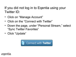 If you did not log in to Eqentia using your Twitter ID: Click on “Manage Account” Click on the “Connect with Twitter” Down the page, under “Personal Stream,” select “Sync Twitter Favorites” Click “Update” 