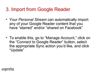 3. Import from Google Reader Your  Personal Stream  can automatically import any of your Google Reader content that you have “starred” and/or “shared on Facebook” To enable this, go to “Manage Account,” click on the “Connect to Google Reader” button, select the appropriate Sync action you’d like, and click “Update” 