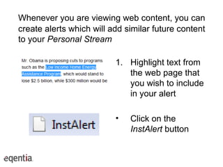Whenever you are viewing web content, you can create alerts which will add similar future content to your  Personal Stream Highlight text from the web page that you wish to include in your alert Click on the  InstAlert  button 