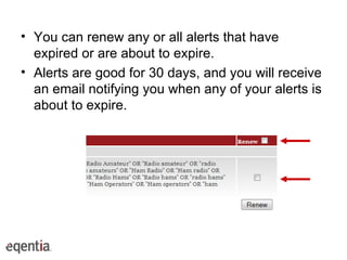 You can renew any or all alerts that have expired or are about to expire. Alerts are good for 30 days, and you will receive an email notifying you when any of your alerts is about to expire.  