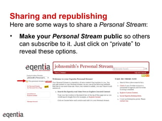 Sharing and republishing Here are some ways to share a  Personal Stream : Make your  Personal Stream  public  so others can subscribe to it. Just click on “private” to reveal these options. 