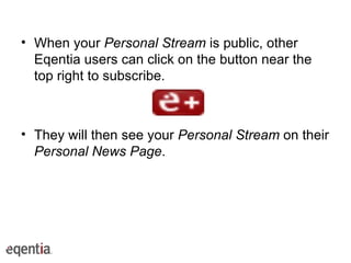 When your  Personal Stream  is public, other Eqentia users can click on the button near the top right to subscribe. They will then see your  Personal Stream  on their  Personal News Page . 
