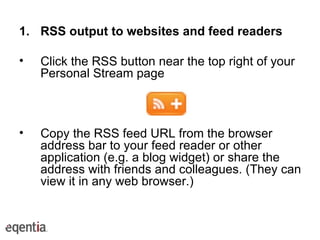 RSS output to websites and feed readers Click the RSS button near the top right of your Personal Stream page Copy the RSS feed URL from the browser address bar to your feed reader or other application (e.g. a blog widget) or share the address with friends and colleagues. (They can view it in any web browser.) 