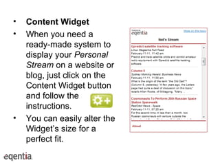 Content Widget   When you need a ready-made system to display your  Personal Stream  on a website or blog, just click on the Content Widget button and follow the instructions.  You can easily alter the Widget’s size for a perfect fit. 