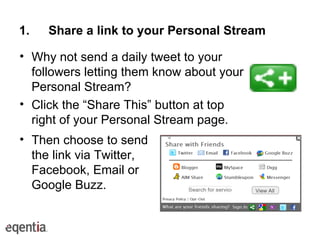 Share a link to your Personal Stream Why not send a daily tweet to your followers letting them know about your Personal Stream? Click the “Share This” button at top right of your Personal Stream page. Then choose to send the link via Twitter, Facebook, Email or Google Buzz.  