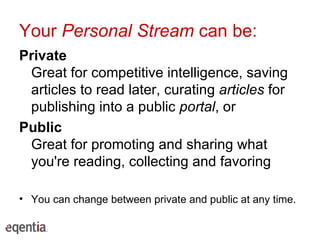 Your  Personal Stream  can be: Private Great for competitive intelligence, saving articles to read later, curating  articles  for publishing into a public  portal , or Public Great for promoting and sharing what you're reading, collecting and favoring You can change between private and public at any time. 