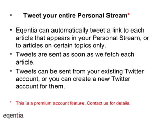 Tweet your entire Personal Stream * Eqentia can automatically tweet a link to each article that appears in your Personal Stream, or to articles on certain topics only. Tweets are sent as soon as we fetch each article. Tweets can be sent from your existing Twitter account, or you can create a new Twitter account for them. This is a premium account feature. Contact us for details. 