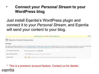 Connect your  Personal Stream  to your WordPress blog Just install Eqentia’s WordPress plugin and connect it to your  Personal Stream , and Eqentia will send your content to your blog. *  This is a premium account feature. Contact us for details. 