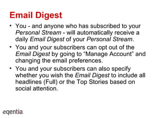 Email Digest You - and anyone who has subscribed to your  Personal Stream  - will automatically receive a daily  Email Digest  of your  Personal Stream . You and your subscribers can opt out of the  Email Digest  by going to “Manage Account” and changing the email preferences. You and your subscribers can also specify whether you wish the  Email Digest  to include all headlines (Full) or the Top Stories based on social attention. 