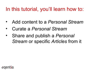 In this tutorial, you’ll learn how to: Add content to a  Personal Stream Curate a  Personal Stream Share and publish a  Personal Stream  or specific  Articles  from it 