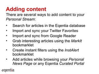 Adding content There are several ways to add content to your  Personal Stream : Search for articles in the Eqentia database Import and sync your Twitter Favorites Import and sync from Google Reader Grab interesting articles using the  MarkIt  bookmarklet Create instant filters using the  InstAlert  bookmarklet Add articles while browsing your  Personal News Page  or any Eqentia  Curated Portal 