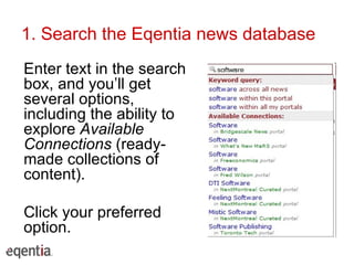 1. Search the Eqentia news database Enter text in the search box, and you’ll get several options, including the ability to explore  Available Connections  (ready-made collections of content). Click your preferred option. 