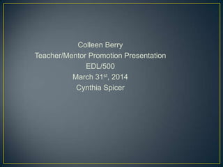 Colleen Berry
Teacher/Mentor Promotion Presentation
EDL/500
March 31st, 2014
Cynthia Spicer
 
