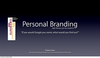 Personal Branding
“If you would Google you name, what would you find out?”
light flavour, just for students
International Exchange Student from Università degli Studi di Parma, Italy
Tiziano Tassi
domenica 18 ottobre 2009
 