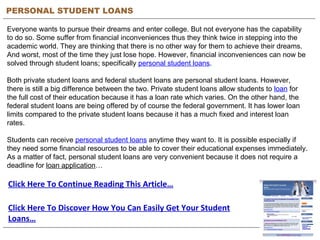 PERSONAL STUDENT LOANS Everyone wants to pursue their dreams and enter college. But not everyone has the capability to do so. Some suffer from financial inconveniences thus they think twice in stepping into the academic world. They are thinking that there is no other way for them to achieve their dreams. And worst, most of the time they just lose hope. However, financial inconveniences can now be solved through student loans; specifically  personal student loans .  Both private student loans and federal student loans are personal student loans. However, there is still a big difference between the two. Private student loans allow students to  loan  for the full cost of their education because it has a loan rate which varies. On the other hand, the federal student loans are being offered by of course the federal government. It has lower loan limits compared to the private student loans because it has a much fixed and interest loan rates.  Students can receive  personal student loans  anytime they want to. It is possible especially if they need some financial resources to be able to cover their educational expenses immediately. As a matter of fact, personal student loans are very convenient because it does not require a deadline for  loan application … Click Here To Continue Reading This Article… Click Here To Discover How You Can Easily Get Your Student Loans… 