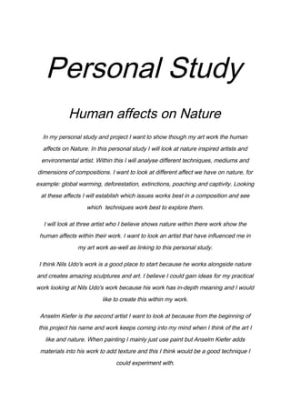 Personal Study
Human affects on Nature
In my personal study and project I want to show though my art work the human
affects on Nature. In this personal study I will look at nature inspired artists and
environmental artist. Within this I will analyse different techniques, mediums and
dimensions of compositions. I want to look at different affect we have on nature, for
example: global warming, deforestation, extinctions, poaching and captivity. Looking
at these affects I will establish which issues works best in a composition and see
which techniques work best to explore them.
I will look at three artist who I believe shows nature within there work show the
human affects within their work. I want to look an artist that have influenced me in
my art work as-well as linking to this personal study.
I think Nils Udo's work is a good place to start because he works alongside nature
and creates amazing sculptures and art. I believe I could gain ideas for my practical
work looking at Nils Udo's work because his work has in-depth meaning and I would
like to create this within my work.
Anselm Kiefer is the second artist I want to look at because from the beginning of
this project his name and work keeps coming into my mind when I think of the art I
like and nature. When painting I mainly just use paint but Anselm Kiefer adds
materials into his work to add texture and this I think would be a good technique I
could experiment with.

 