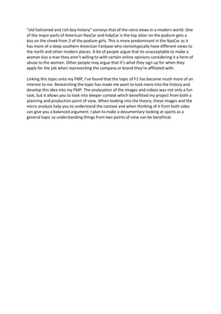 “old fashioned and rich boy history” conveys that of the retro views in a modern world. One
of the major parts of American NasCar and IndyCar is the top sitter on the podium gets a
kiss on the cheek from 2 of the podium girls. This is more predominant in the NasCar as it
has more of a deep southern American Fanbase who stereotypically have different views to
the north and other modern places. A lot of people argue that its unacceptable to make a
woman kiss a man they aren’t willing to with certain online opinions considering it a form of
abuse to the women. Other people may argue that it’s what they sign up for when they
apply for the job when representing the company or brand they’re affiliated with.
Linking this topic onto my FMP, I’ve found that the topic of F1 has become much more of an
interest to me. Researching the topic has made me want to look more into the history and
develop this idea into my FMP. The analysation of the images and videos was not only a fun
task, but it allows you to look into deeper context which benefitted my project from both a
planning and production point of view. When looking into the theory, these images and the
micro analysis help you to understand the context and when thinking of it from both sides
can give you a balanced argument. I plan to make a documentary looking at sports as a
general topic so understanding things from two points of view can be beneficial.
 