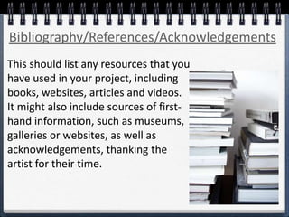 This should list any resources that you
have used in your project, including
books, websites, articles and videos.
It might also include sources of first-
hand information, such as museums,
galleries or websites, as well as
acknowledgements, thanking the
artist for their time.
Bibliography/References/Acknowledgements
 