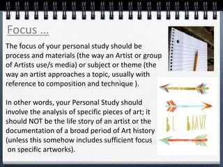 The focus of your personal study should be
process and materials (the way an Artist or group
of Artists use/s media) or subject or theme (the
way an artist approaches a topic, usually with
reference to composition and technique ).
In other words, your Personal Study should
involve the analysis of specific pieces of art; it
should NOT be the life story of an artist or the
documentation of a broad period of Art history
(unless this somehow includes sufficient focus
on specific artworks).
Focus …
 