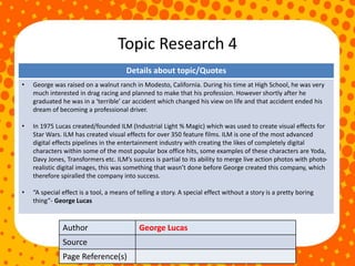 Topic Research 4
Author George Lucas
Source
Page Reference(s)
Details about topic/Quotes
• George was raised on a walnut ranch in Modesto, California. During his time at High School, he was very
much interested in drag racing and planned to make that his profession. However shortly after he
graduated he was in a ‘terrible’ car accident which changed his view on life and that accident ended his
dream of becoming a professional driver.
• In 1975 Lucas created/founded ILM (Industrial Light % Magic) which was used to create visual effects for
Star Wars. ILM has created visual effects for over 350 feature films. ILM is one of the most advanced
digital effects pipelines in the entertainment industry with creating the likes of completely digital
characters within some of the most popular box office hits, some examples of these characters are Yoda,
Davy Jones, Transformers etc. ILM’s success is partial to its ability to merge live action photos with photo-
realistic digital images, this was something that wasn’t done before George created this company, which
therefore spiralled the company into success.
• “A special effect is a tool, a means of telling a story. A special effect without a story is a pretty boring
thing”- George Lucas
 