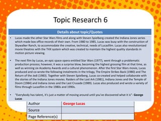 Topic Research 6
Author George Lucas
Source
Page Reference(s)
Details about topic/Quotes
• Lucas made the other Star Wars films and along with Steven Spielberg created the Indiana Jones series
which made box office records of their own. From 1980 to 1985, Lucas was busy with the construction of
Skywalker Ranch, to accommodate the creative, technical, needs of Lucasfilm. Lucas also revolutionized
movie theatres with the THX system which was created to maintain the highest quality standards in
motion picture viewing.
• The next film by Lucas, an epic space opera entitled Star Wars (1977), went through a problematic
production process; however, it was a surprise blow, becoming the highest grossing film at that time, as
well as winning six Academy Awards and a cultural phenomenon. After the first Star Wars movie, Lucas
produced and co-wrote the following instalments in the trilogy, The Empire Strikes Back (1980) and The
Return of the Jedi (1983). Together with Steven Spielberg, Lucas co-created and helped collaborate with
the stories of the Indiana Jones movies. Raiders of the Lost Ark (1981), Indiana Jones and the Temple of
Doom (1984) and Indiana Jones and the Last Crusade (1989). Lucas also produced and wrote a variety of
films through Lucasfilm in the 1980s and 1990s.
• “Everybody has talent, it's just a matter of moving around until you've discovered what it is”- George
Lucas
 