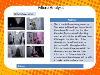Micro Analysis
Source
Analysis
• This scene is the opening scene to
Star Wars: A New Hope, immediately
there is conflict as in the first shot
there is a fighter aircraft shooting
another aircraft, Lucas will have done
this to gain the attention of the
viewers and he will continue to
portray conflict throughout the
introduction to therefore retain the
viewers attention. We are then
introduced to 2 characters, the
assumptions that viewers will be able
to make on these characters
Picture/Screenshots
 